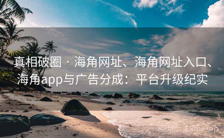 真相破圈 · 海角网址、海角网址入口、海角app与广告分成：平台升级纪实