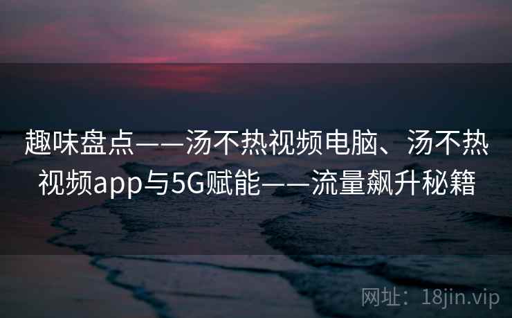 趣味盘点——汤不热视频电脑、汤不热视频app与5G赋能——流量飙升秘籍