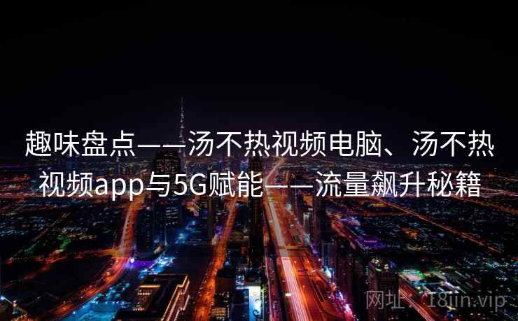趣味盘点——汤不热视频电脑、汤不热视频app与5G赋能——流量飙升秘籍