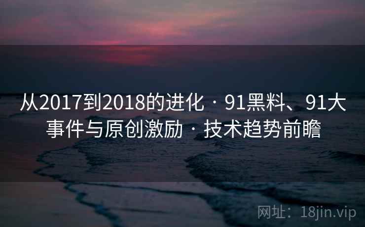 从2017到2018的进化 · 91黑料、91大事件与原创激励 · 技术趋势前瞻 从2017到2018的进化 · 91黑料、91大事件与原创激励 · 技术趋势前瞻