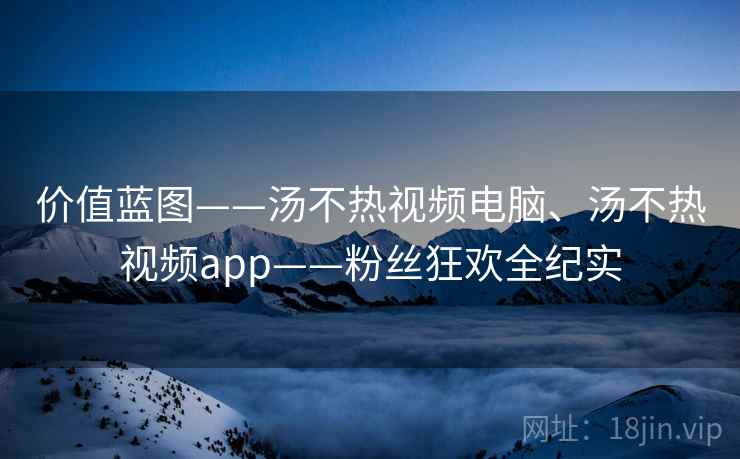 价值蓝图——汤不热视频电脑、汤不热视频app——粉丝狂欢全纪实