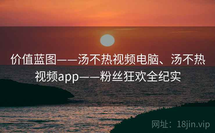 价值蓝图——汤不热视频电脑、汤不热视频app——粉丝狂欢全纪实 价值蓝图——汤不热视频电脑、汤不热视频app——粉丝狂欢全纪实