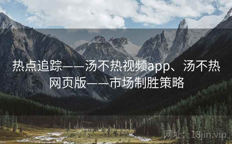 热点追踪——汤不热视频app、汤不热网页版——市场制胜策略