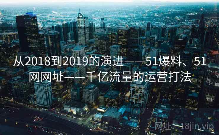 从2018到2019的演进——51爆料、51网网址——千亿流量的运营打法
