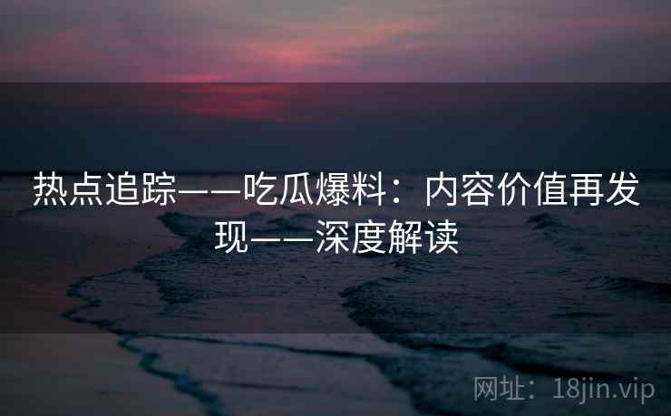 热点追踪——吃瓜爆料:内容价值再发现——深度解读 热点追踪——吃瓜爆料:内容价值再发现——深度解读