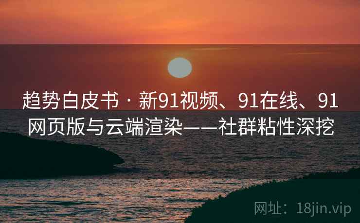 趋势白皮书 · 新91视频、91在线、91网页版与云端渲染——社群粘性深挖