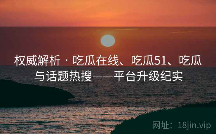 权威解析 · 吃瓜在线、吃瓜51、吃瓜与话题热搜——平台升级纪实