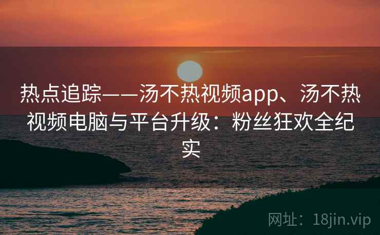 热点追踪——汤不热视频app、汤不热视频电脑与平台升级:粉丝狂欢全纪实 热点追踪——汤不热视频app、汤不热视频电脑与平台升级:粉丝狂欢全纪实