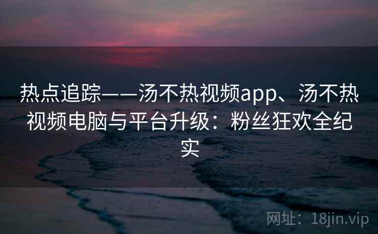 热点追踪——汤不热视频app、汤不热视频电脑与平台升级:粉丝狂欢全纪实 热点追踪——汤不热视频app、汤不热视频电脑与平台升级:粉丝狂欢全纪实