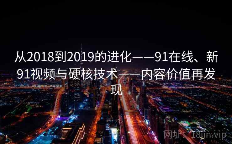从2018到2019的进化——91在线、新91视频与硬核技术——内容价值再发现 从2018到2019的进化——91在线、新91视频与硬核技术——内容价值再发现