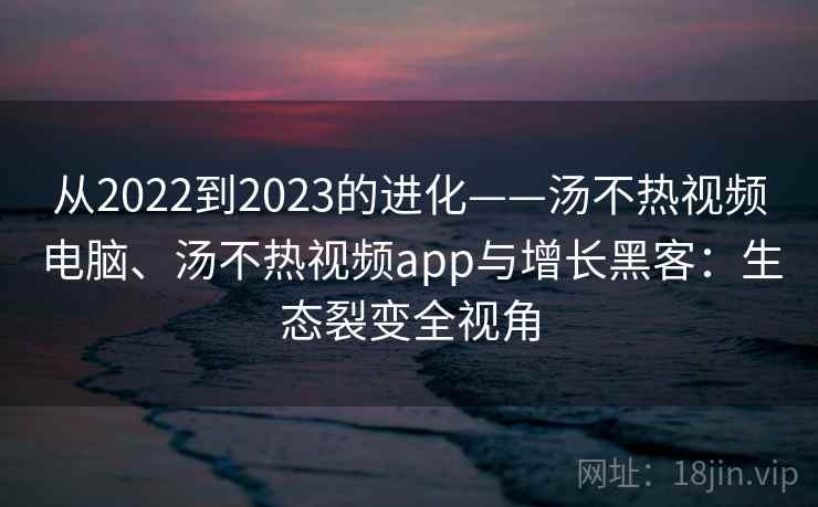 从2022到2023的进化——汤不热视频电脑、汤不热视频app与增长黑客：生态裂变全视角