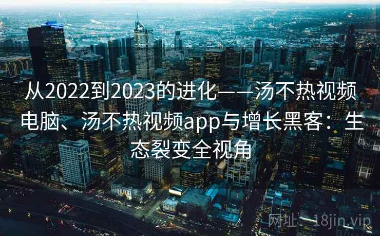 从2022到2023的进化——汤不热视频电脑、汤不热视频app与增长黑客:生态裂变全视角 从2022到2023的进化——汤不热视频电脑、汤不热视频app与增长黑客:生态裂变全视角