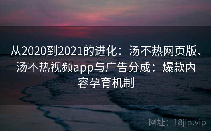 从2020到2021的进化：汤不热网页版、汤不热视频app与广告分成：爆款内容孕育机制
