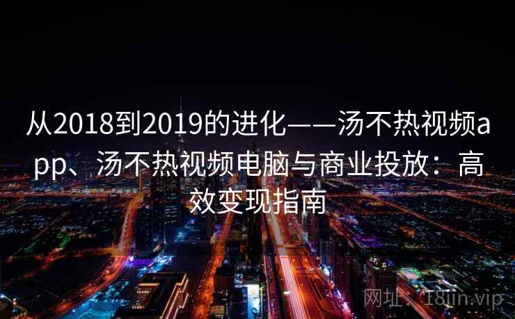 从2018到2019的进化——汤不热视频app、汤不热视频电脑与商业投放：高效变现指南