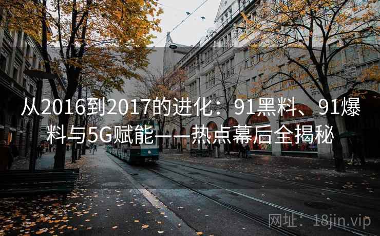 从2016到2017的进化：91黑料、91爆料与5G赋能——热点幕后全揭秘