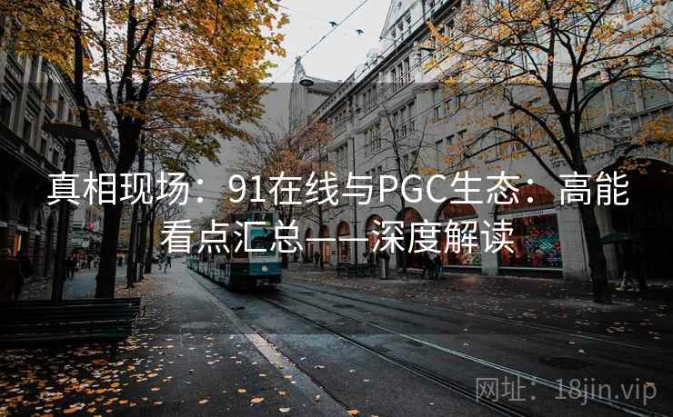 真相现场：91在线与PGC生态：高能看点汇总——深度解读