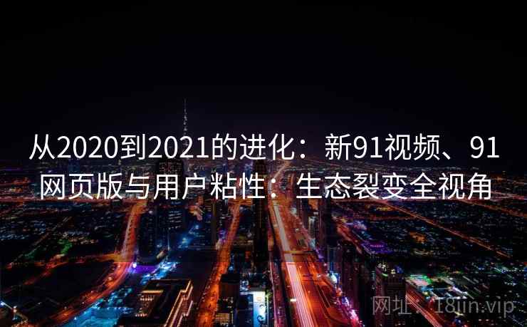 从2020到2021的进化:新91视频、91网页版与用户粘性:生态裂变全视角 从2020到2021的进化:新91视频、91网页版与用户粘性:生态裂变全视角