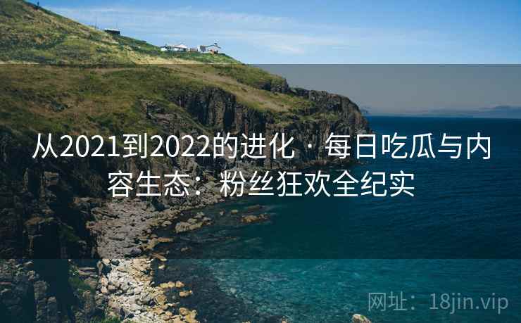 从2021到2022的进化 · 每日吃瓜与内容生态：粉丝狂欢全纪实