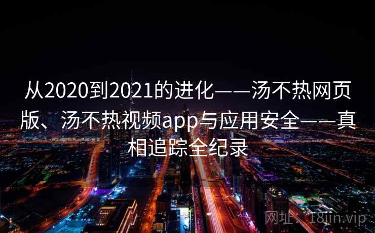 从2020到2021的进化——汤不热网页版、汤不热视频app与应用安全——真相追踪全纪录