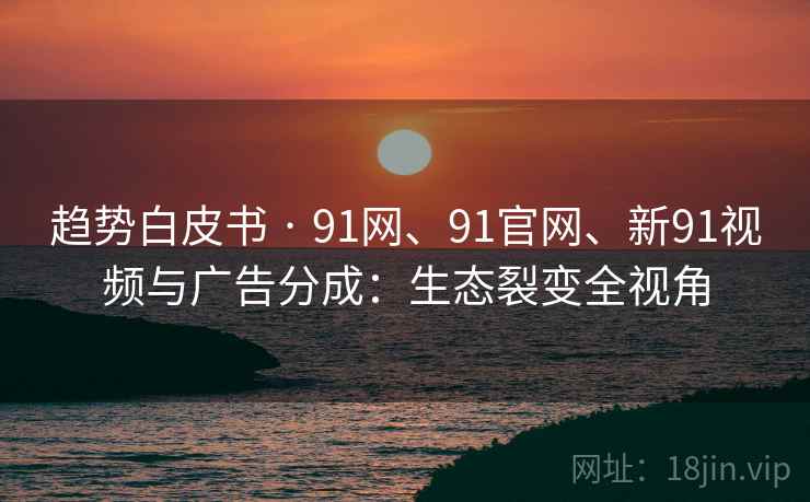 趋势白皮书 · 91网、91官网、新91视频与广告分成:生态裂变全视角 趋势白皮书 · 91网、91官网、新91视频与广告分成:生态裂变全视角