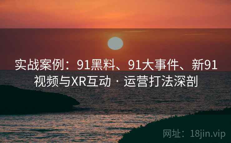实战案例:91黑料、91大事件、新91视频与XR互动 · 运营打法深剖 实战案例:91黑料、91大事件、新91视频与XR互动 · 运营打法深剖