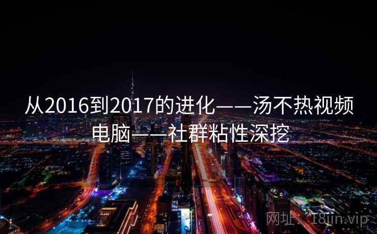 从2016到2017的进化——汤不热视频电脑——社群粘性深挖