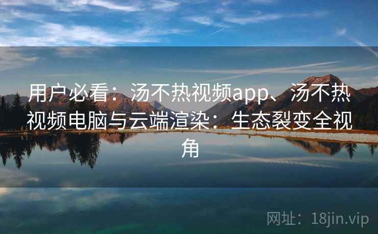 用户必看：汤不热视频app、汤不热视频电脑与云端渲染：生态裂变全视角