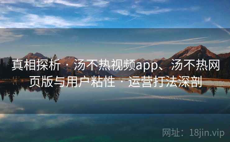 真相探析 · 汤不热视频app、汤不热网页版与用户粘性 · 运营打法深剖