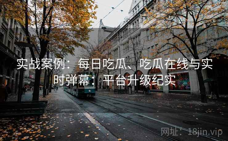 实战案例:每日吃瓜、吃瓜在线与实时弹幕:平台升级纪实 实战案例:每日吃瓜、吃瓜在线与实时弹幕:平台升级纪实