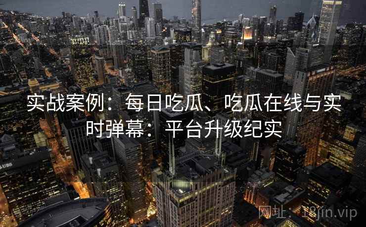 实战案例：每日吃瓜、吃瓜在线与实时弹幕：平台升级纪实