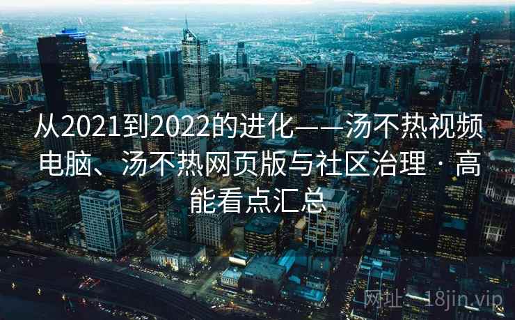 从2021到2022的进化——汤不热视频电脑、汤不热网页版与社区治理 · 高能看点汇总 从2021到2022的进化——汤不热视频电脑、汤不热网页版与社区治理 · 高能看点汇总
