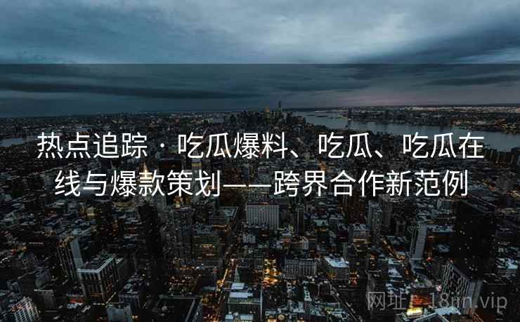 热点追踪 · 吃瓜爆料、吃瓜、吃瓜在线与爆款策划——跨界合作新范例