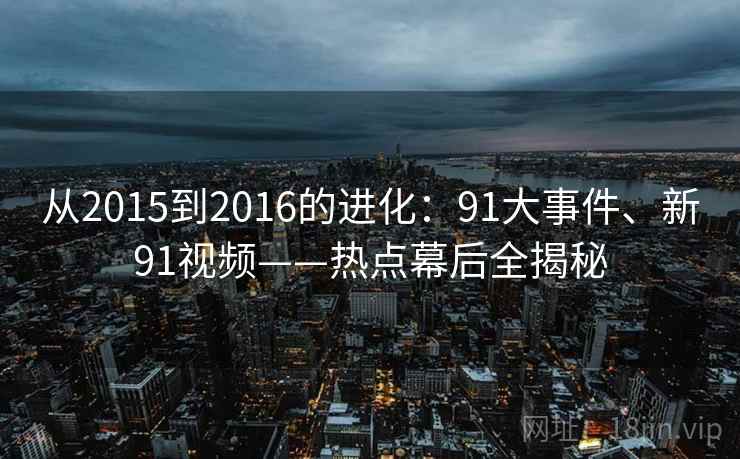 从2015到2016的进化:91大事件、新91视频——热点幕后全揭秘 从2015到2016的进化:91大事件、新91视频——热点幕后全揭秘