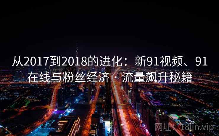 从2017到2018的进化:新91视频、91在线与粉丝经济 · 流量飙升秘籍 从2017到2018的进化:新91视频、91在线与粉丝经济 · 流量飙升秘籍