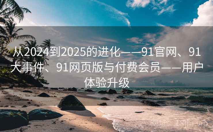 从2024到2025的进化——91官网、91大事件、91网页版与付费会员——用户体验升级