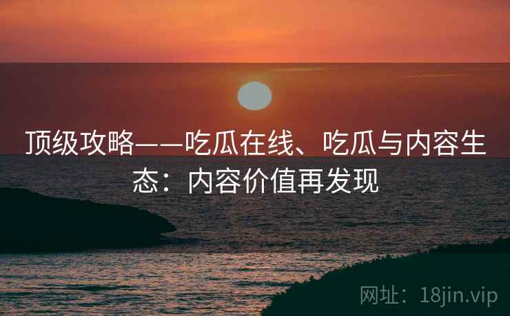 顶级攻略——吃瓜在线、吃瓜与内容生态：内容价值再发现